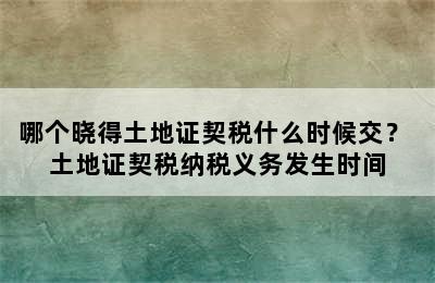 哪个晓得土地证契税什么时候交？ 土地证契税纳税义务发生时间